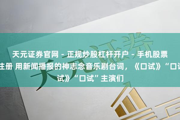 天元证券官网 - 正规炒股杠杆开户 - 手机股票如何配资注册 用新闻播报的神志念音乐剧台词，《口试》“口试”主演们