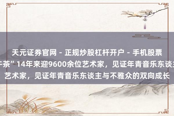 天元证券官网 - 正规炒股杠杆开户 - 手机股票如何配资注册 “音乐午茶”14年来迎9600余位艺术家，见证年青音乐东谈主与不雅众的双向成长