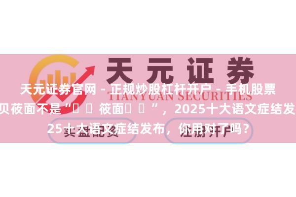 天元证券官网 - 正规炒股杠杆开户 - 手机股票如何配资注册 西贝莜面不是“‌‌筱面‌‌”，2025十大语文症结发布，你用对了吗？