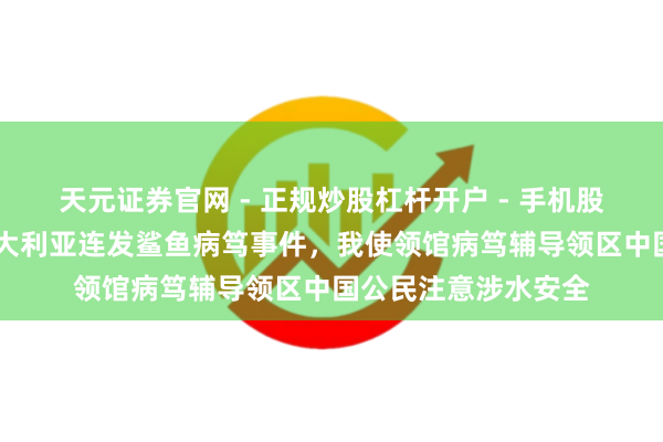 天元证券官网 - 正规炒股杠杆开户 - 手机股票如何配资注册 澳大利亚连发鲨鱼病笃事件，我使领馆病笃辅导领区中国公民注意涉水安全