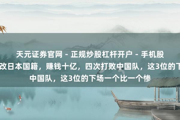天元证券官网 - 正规炒股杠杆开户 - 手机股票如何配资注册 改日本国籍，赚钱十亿，四次打败中国队，这3位的下场一个比一个惨