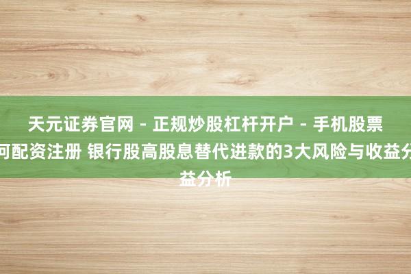 天元证券官网 - 正规炒股杠杆开户 - 手机股票如何配资注册 银行股高股息替代进款的3大风险与收益分析