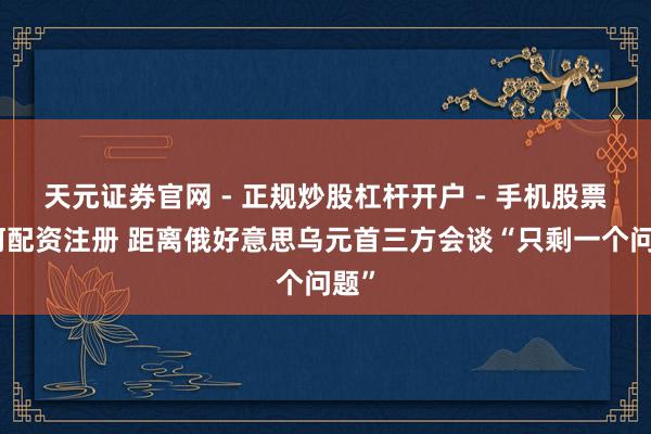 天元证券官网 - 正规炒股杠杆开户 - 手机股票如何配资注册 距离俄好意思乌元首三方会谈“只剩一个问题”