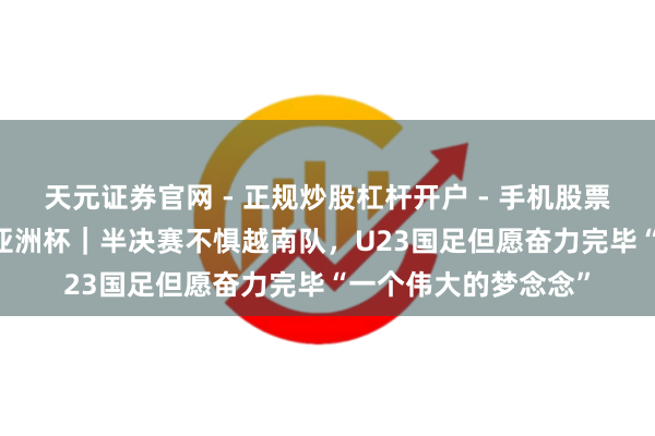 天元证券官网 - 正规炒股杠杆开户 - 手机股票如何配资注册 U23亚洲杯｜半决赛不惧越南队，U23国足但愿奋力完毕“一个伟大的梦念念”