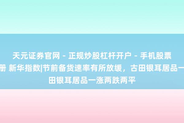 天元证券官网 - 正规炒股杠杆开户 - 手机股票如何配资注册 新华指数|节前备货速率有所放缓，古田银耳居品一涨两跌两平