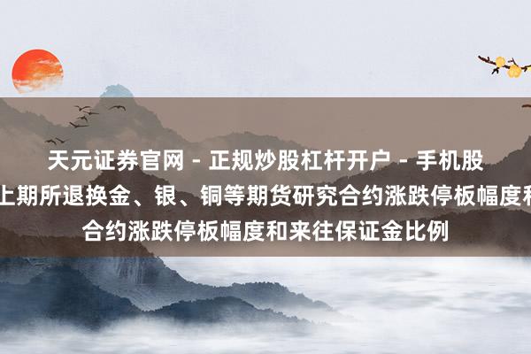 天元证券官网 - 正规炒股杠杆开户 - 手机股票如何配资注册 上期所退换金、银、铜等期货研究合约涨跌停板幅度和来往保证金比例