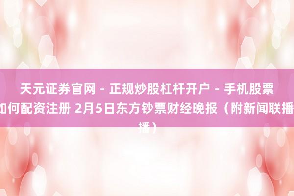 天元证券官网 - 正规炒股杠杆开户 - 手机股票如何配资注册 2月5日东方钞票财经晚报（附新闻联播）