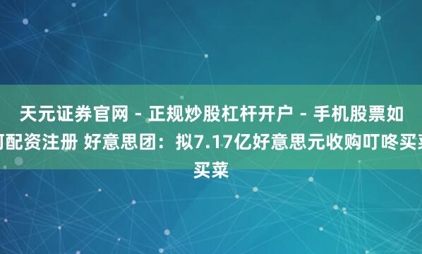 天元证券官网 - 正规炒股杠杆开户 - 手机股票如何配资注册 好意思团：拟7.17亿好意思元收购叮咚买菜