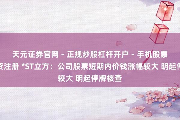 天元证券官网 - 正规炒股杠杆开户 - 手机股票如何配资注册 *ST立方：公司股票短期内价钱涨幅较大 明起停牌核查
