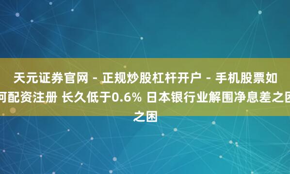 天元证券官网 - 正规炒股杠杆开户 - 手机股票如何配资注册 长久低于0.6% 日本银行业解围净息差之困
