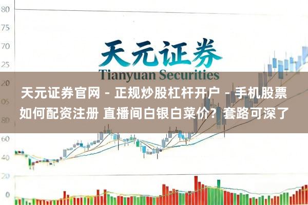 天元证券官网 - 正规炒股杠杆开户 - 手机股票如何配资注册 直播间白银白菜价？套路可深了