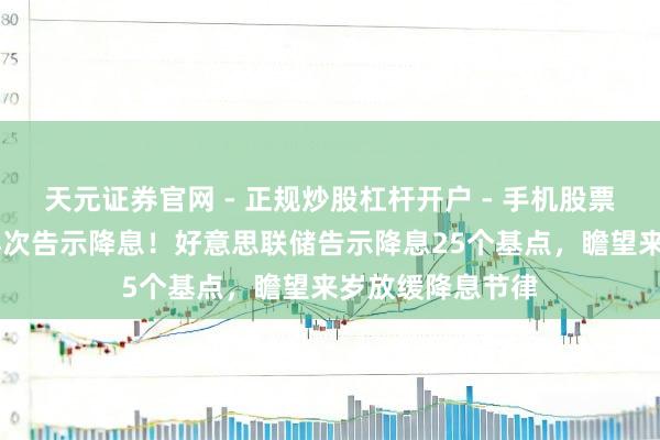 天元证券官网 - 正规炒股杠杆开户 - 手机股票如何配资注册 再次告示降息！好意思联储告示降息25个基点，瞻望来岁放缓降息节律