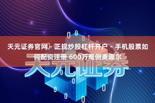 天元证券官网 - 正规炒股杠杆开户 - 手机股票如何配资注册 600万难倒麦趣尔