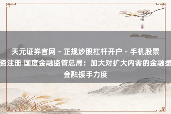 天元证券官网 - 正规炒股杠杆开户 - 手机股票如何配资注册 国度金融监管总局：加大对扩大内需的金融援手力度