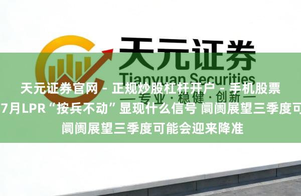 天元证券官网 - 正规炒股杠杆开户 - 手机股票如何配资注册 7月LPR“按兵不动”显现什么信号 阛阓展望三季度可能会迎来降准