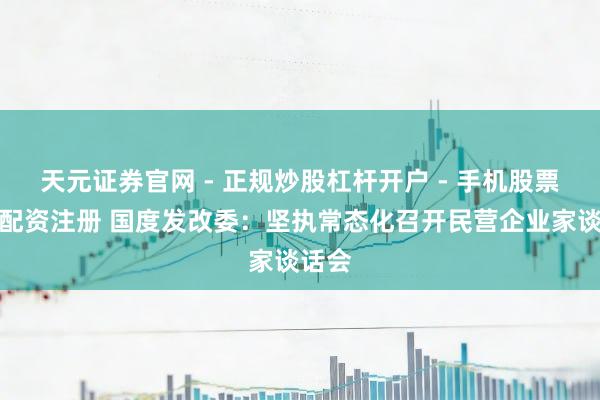 天元证券官网 - 正规炒股杠杆开户 - 手机股票如何配资注册 国度发改委：坚执常态化召开民营企业家谈话会