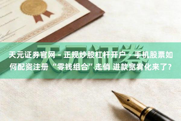 天元证券官网 - 正规炒股杠杆开户 - 手机股票如何配资注册 “零钱组合”走俏 进款宽宥化来了？